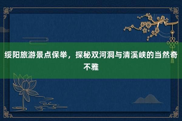 绥阳旅游景点保举，探秘双河洞与清溪峡的当然奇不雅