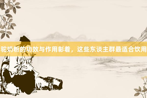 驼奶粉的功效与作用彰着，这些东谈主群最适合饮用