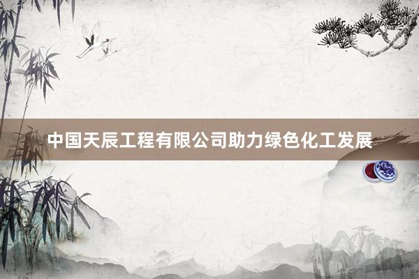 中国天辰工程有限公司助力绿色化工发展
